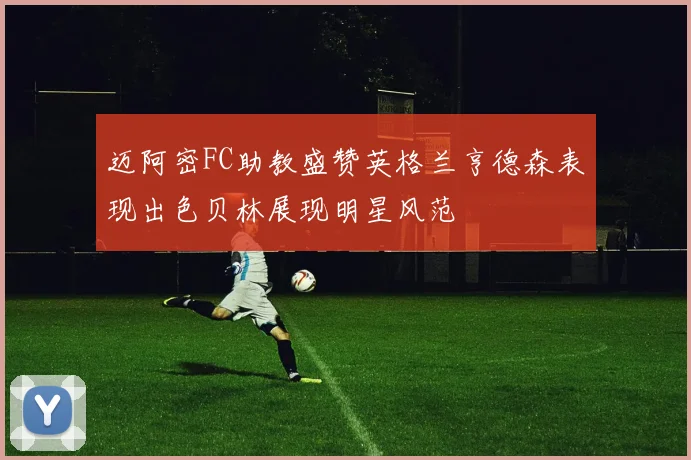 迈阿密FC助教盛赞英格兰亨德森表现出色贝林展现明星风范