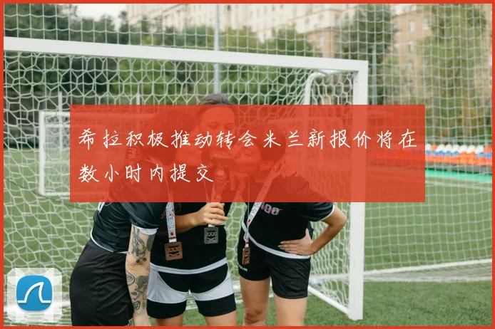希拉积极推动转会米兰新报价将在数小时内提交