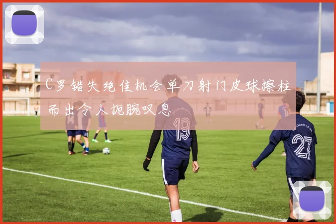 C罗错失绝佳机会单刀射门皮球擦柱而出令人扼腕叹息