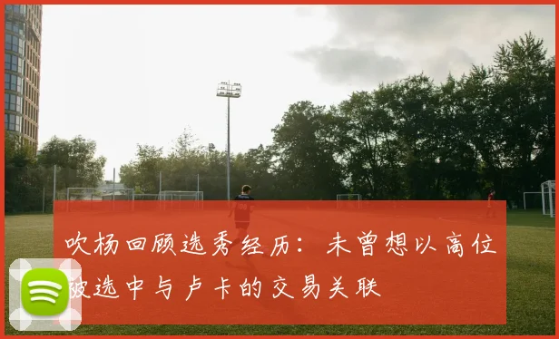 吹杨回顾选秀经历：未曾想以高位被选中与卢卡的交易关联