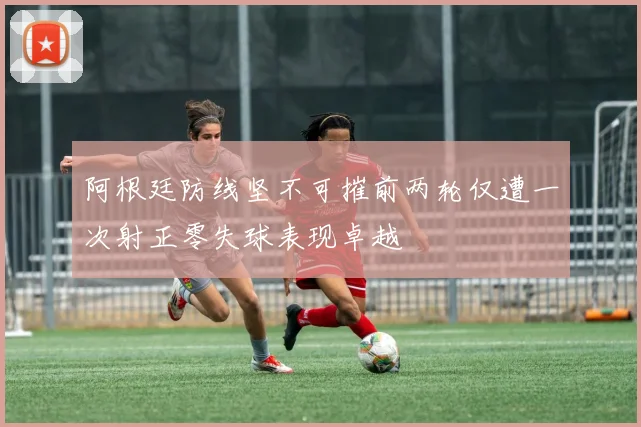阿根廷防线坚不可摧前两轮仅遭一次射正零失球表现卓越