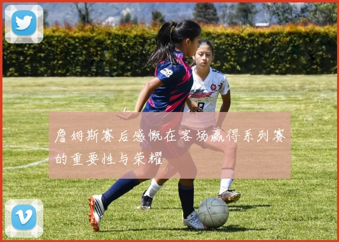 詹姆斯赛后感慨在客场赢得系列赛的重要性与荣耀