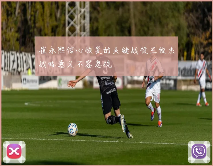 崔永熙信心恢复的关键战役王俊杰战略意义不容忽视