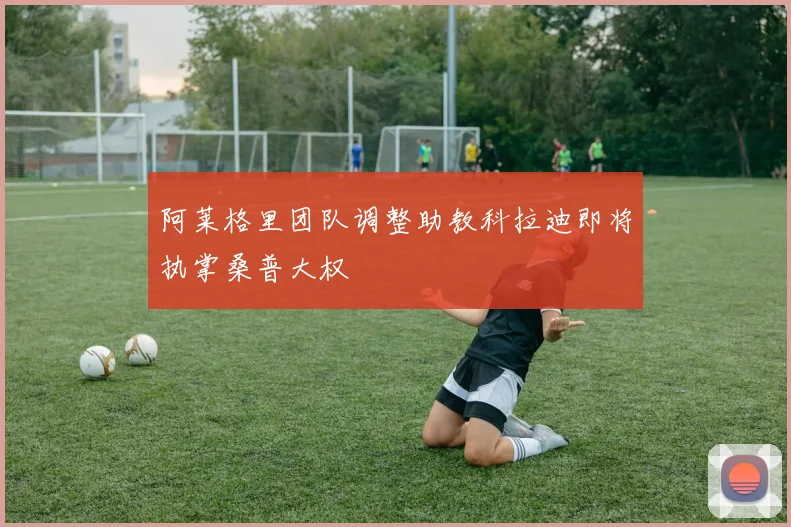 阿莱格里团队调整助教科拉迪即将执掌桑普大权