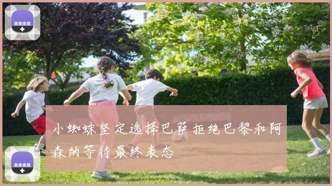 小蜘蛛坚定选择巴萨拒绝巴黎和阿森纳等待最终表态