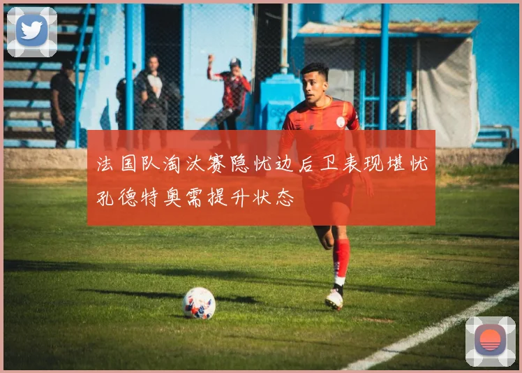法国队淘汰赛隐忧边后卫表现堪忧孔德特奥需提升状态
