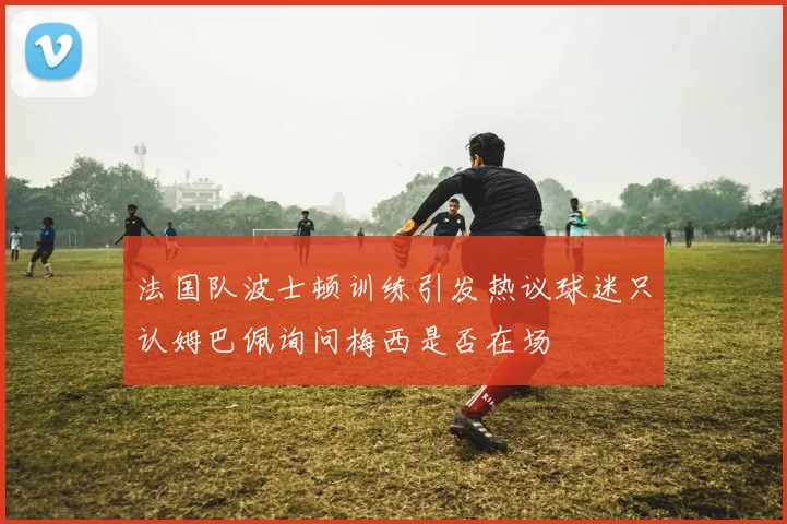 法国队波士顿训练引发热议球迷只认姆巴佩询问梅西是否在场