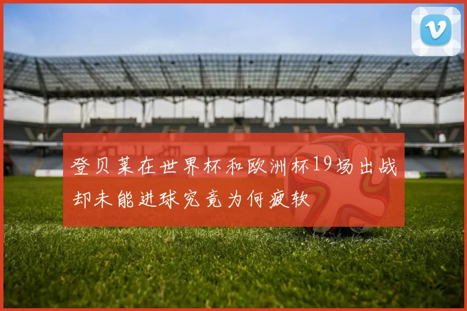 登贝莱在世界杯和欧洲杯19场出战却未能进球究竟为何疲软