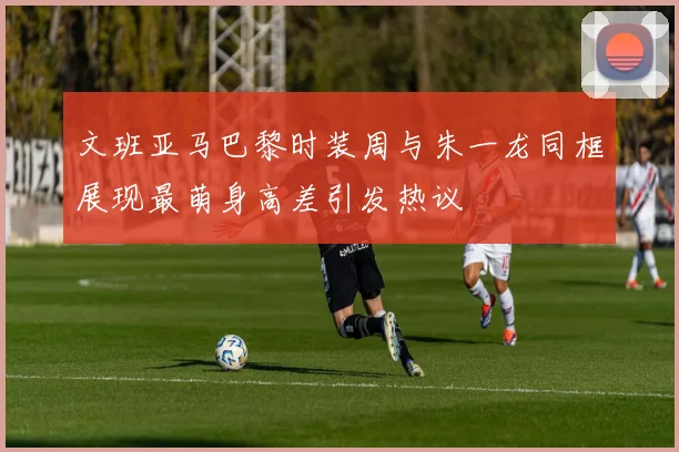 文班亚马巴黎时装周与朱一龙同框展现最萌身高差引发热议