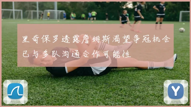 里奇保罗透露詹姆斯渴望争冠机会已与多队沟通合作可能性