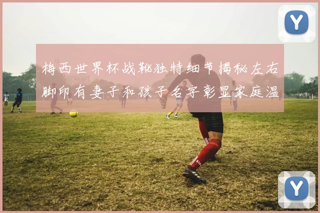 梅西世界杯战靴独特细节揭秘左右脚印有妻子和孩子名字彰显家庭温暖