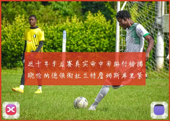 近十年季后赛真实命中率排行榜揭晓伦纳德领衔杜兰特詹姆斯库里紧随其后