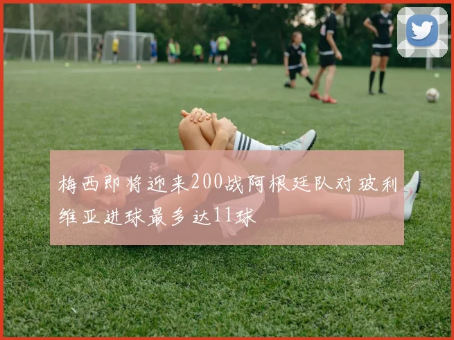 梅西即将迎来200战阿根廷队对玻利维亚进球最多达11球