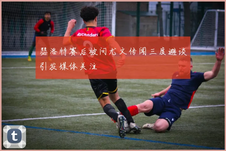 瑟洛特赛后被问尤文传闻三度避谈引发媒体关注
