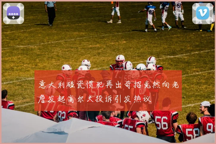 意大利碰瓷惯犯再出奇招竟然向老詹发起高尔夫投诉引发热议