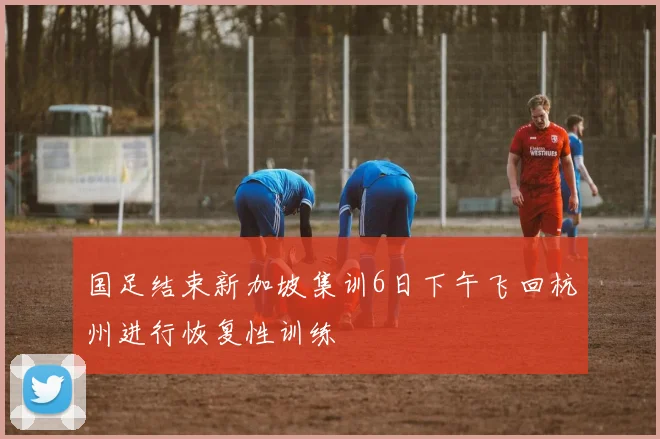 国足结束新加坡集训6日下午飞回杭州进行恢复性训练