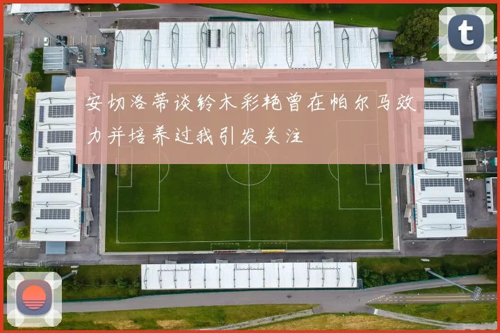 安切洛蒂谈铃木彩艳曾在帕尔马效力并培养过我引发关注