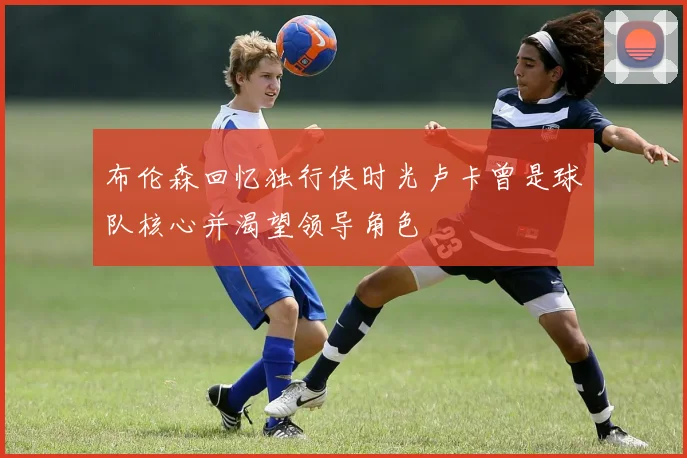 布伦森回忆独行侠时光卢卡曾是球队核心并渴望领导角色