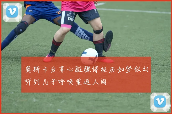 奥斯卡分享心脏骤停经历如梦似幻听到儿子呼唤重返人间