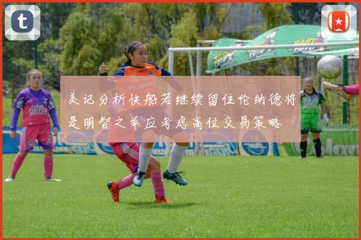 美记分析快船若继续留住伦纳德将是明智之举应考虑高位交易策略